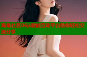 海角社区06js智能互动平台助你轻松交流分享