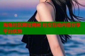 海角社区网址揭秘 社交互动内容分享平台优势