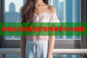 海角社区快速找好友畅享多元兴趣圈