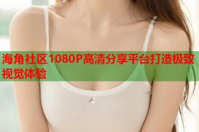 海角社区1080P高清分享平台打造极致视觉体验