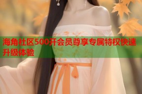 海角社区500开会员尊享专属特权快速升级体验