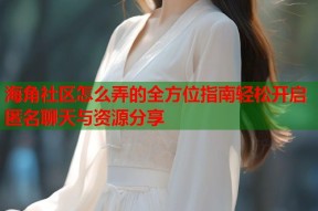 海角社区怎么弄的全方位指南轻松开启匿名聊天与资源分享