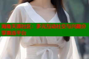 海角天涯社区：多元互动社交与兴趣分享首选平台