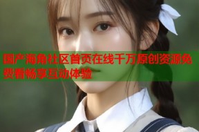 国产海角社区首页在线千万原创资源免费看畅享互动体验