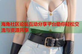 海角社区论坛互动分享平台助你轻松交流与资源共享