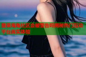 登录海角社区会被警告吗揭秘热门互动平台真实体验