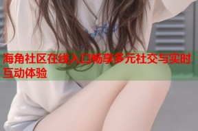 海角社区在线入口畅享多元社交与实时互动体验