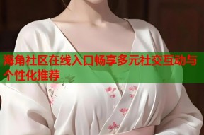 海角社区在线入口畅享多元社交互动与个性化推荐