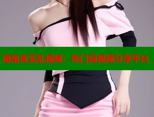 海角真实乱视频：热门短视频分享平台  第1张