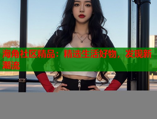 海角社区精品：精选生活好物，发现新潮流  第1张