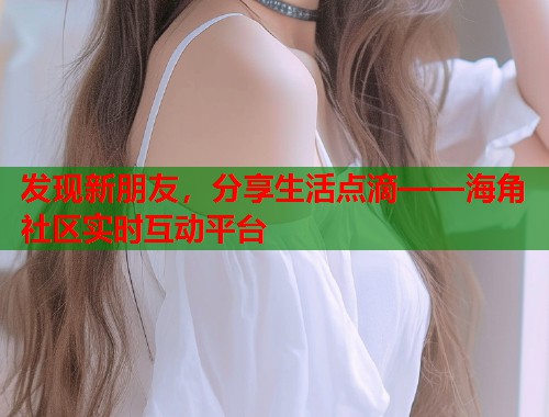 发现新朋友，分享生活点滴——海角社区实时互动平台  第2张