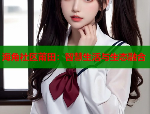 海角社区莆田：智慧生活与生态融合  第1张