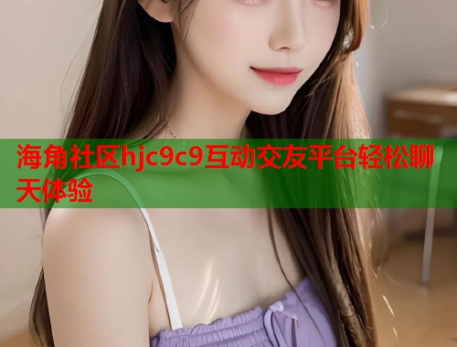 海角社区hjc9c9互动交友平台轻松聊天体验  第2张
