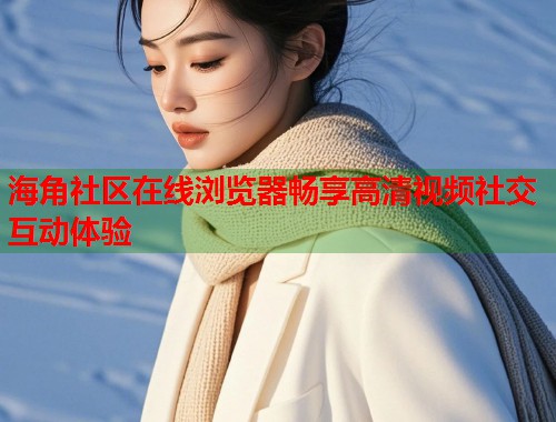 海角社区在线浏览器畅享高清视频社交互动体验  第1张