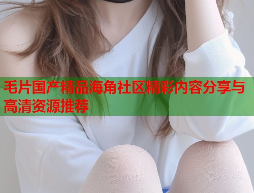 毛片国产精品海角社区精彩内容分享与高清资源推荐  第1张