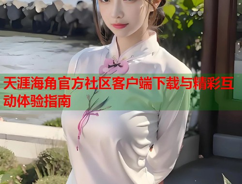 天涯海角官方社区客户端下载与精彩互动体验指南  第1张