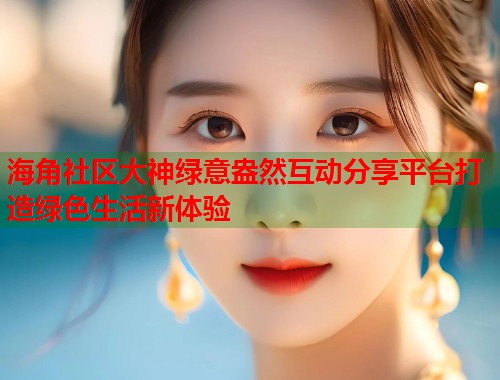 海角社区大神绿意盎然互动分享平台打造绿色生活新体验  第1张