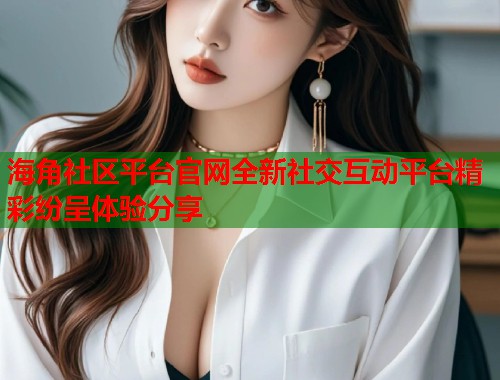 海角社区平台官网全新社交互动平台精彩纷呈体验分享  第1张