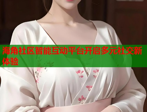 海角社区智能互动平台开启多元社交新体验  第1张