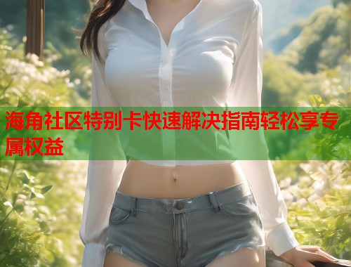 海角社区特别卡快速解决指南轻松享专属权益  第1张