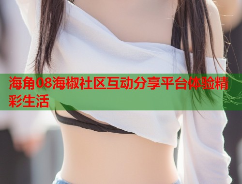 海角08海椒社区互动分享平台体验精彩生活  第1张