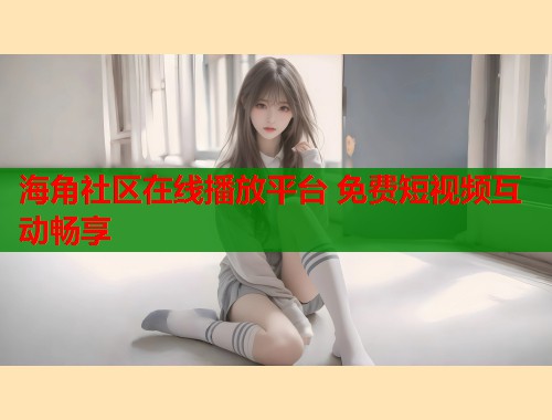 海角社区在线播放平台 免费短视频互动畅享  第1张