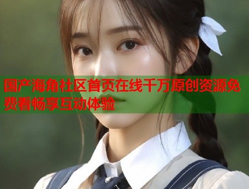 国产海角社区首页在线千万原创资源免费看畅享互动体验  第1张