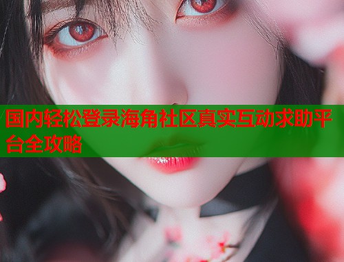 国内轻松登录海角社区真实互动求助平台全攻略  第1张