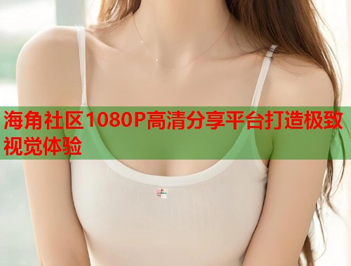 海角社区1080P高清分享平台打造极致视觉体验  第1张