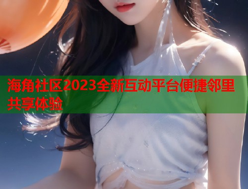 海角社区2023全新互动平台便捷邻里共享体验  第1张